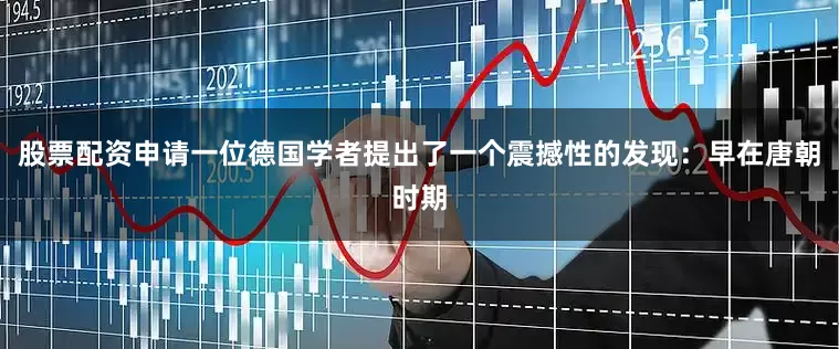 股票配资申请一位德国学者提出了一个震撼性的发现：早在唐朝时期