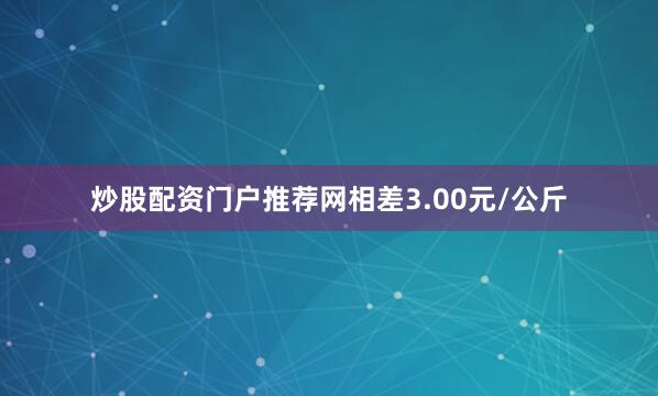 炒股配资门户推荐网相差3.00元/公斤