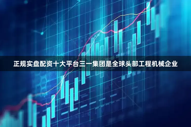 正规实盘配资十大平台三一集团是全球头部工程机械企业