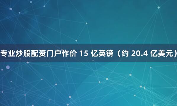 专业炒股配资门户作价 15 亿英镑（约 20.4 亿美元）