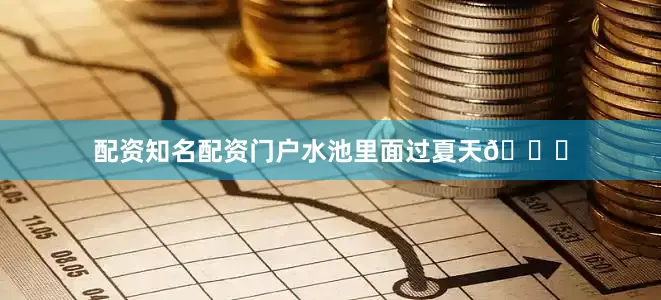 配资知名配资门户水池里面过夏天🏊