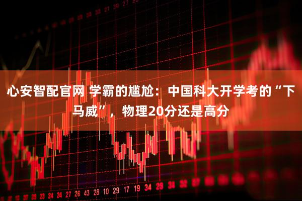 心安智配官网 学霸的尴尬：中国科大开学考的“下马威”，物理20分还是高分
