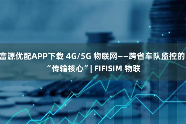 富源优配APP下载 4G/5G 物联网——跨省车队监控的 “传输核心”| FIFISIM 物联