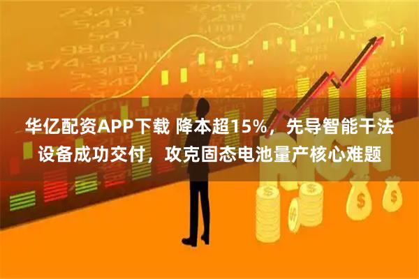 华亿配资APP下载 降本超15%，先导智能干法设备成功交付，攻克固态电池量产核心难题