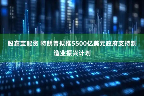 股鑫宝配资 特朗普拟推5500亿美元政府支持制造业振兴计划