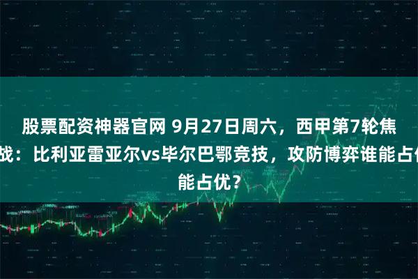 股票配资神器官网 9月27日周六，西甲第7轮焦点战：比利亚雷亚尔vs毕尔巴鄂竞技，攻防博弈谁能占优？