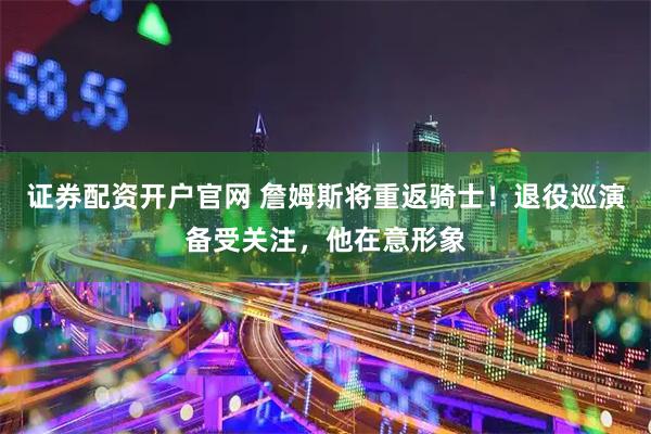 证券配资开户官网 詹姆斯将重返骑士！退役巡演备受关注，他在意形象