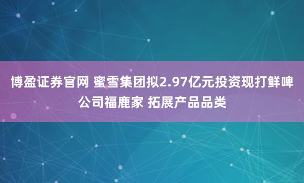 博盈证券官网 蜜雪集团拟2.97亿元投资现打鲜啤公司福鹿家 拓展产品品类