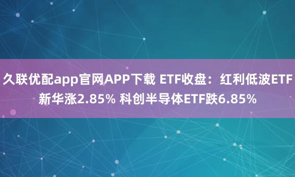 久联优配app官网APP下载 ETF收盘：红利低波ETF新华涨2.85% 科创半导体ETF跌6.85%