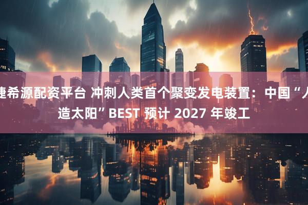 捷希源配资平台 冲刺人类首个聚变发电装置：中国“人造太阳”BEST 预计 2027 年竣工