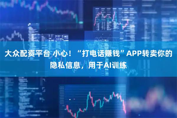 大众配资平台 小心!“打电话赚钱”APP转卖你的隐私信息,用于AI训练
