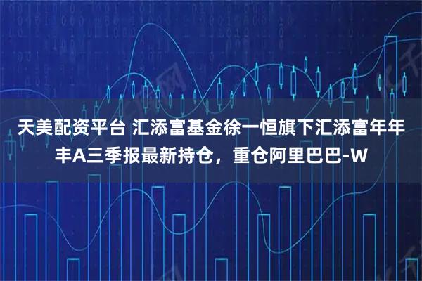 天美配资平台 汇添富基金徐一恒旗下汇添富年年丰A三季报最新持仓，重仓阿里巴巴-W