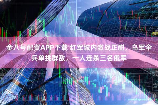 金八号配资APP下载 红军城内激战正酣，乌军伞兵单挑群敌，一人连杀三名俄军
