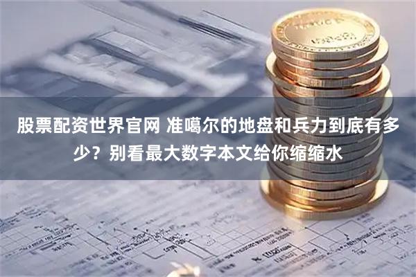股票配资世界官网 准噶尔的地盘和兵力到底有多少？别看最大数字本文给你缩缩水