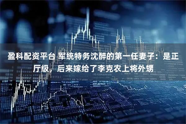 盈科配资平台 军统特务沈醉的第一任妻子：是正厅级，后来嫁给了李克农上将外甥