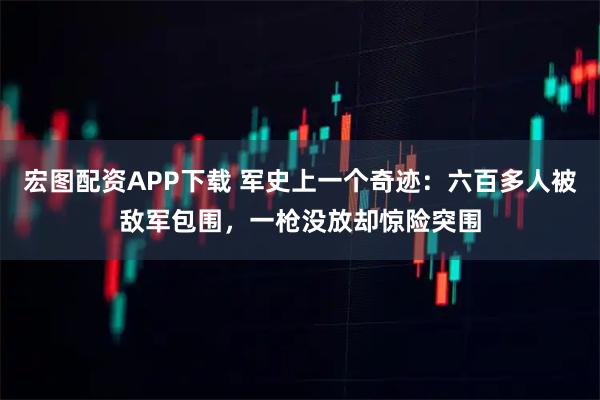 宏图配资APP下载 军史上一个奇迹：六百多人被敌军包围，一枪没放却惊险突围