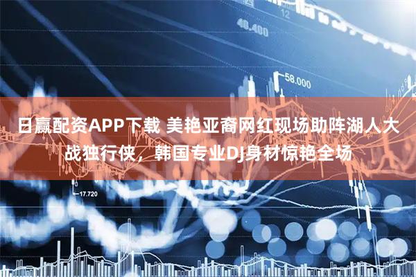 日赢配资APP下载 美艳亚裔网红现场助阵湖人大战独行侠,韩国专业DJ身材惊艳全场