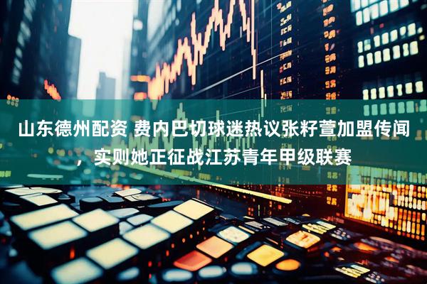 山东德州配资 费内巴切球迷热议张籽萱加盟传闻，实则她正征战江苏青年甲级联赛