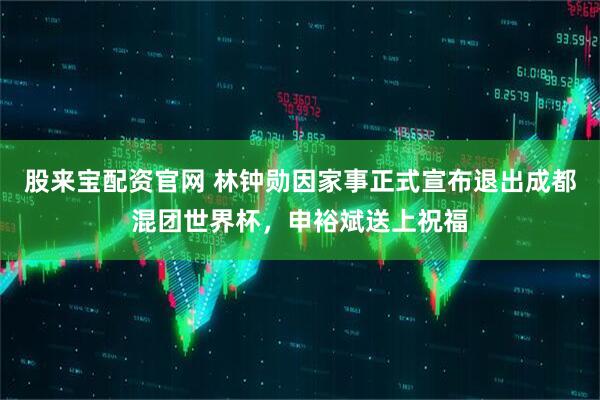 股来宝配资官网 林钟勋因家事正式宣布退出成都混团世界杯，申裕斌送上祝福