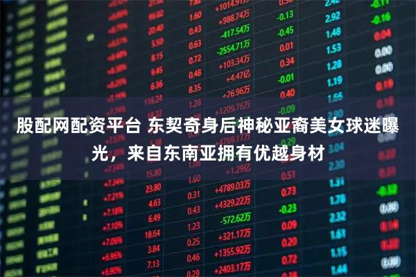 股配网配资平台 东契奇身后神秘亚裔美女球迷曝光，来自东南亚拥有优越身材