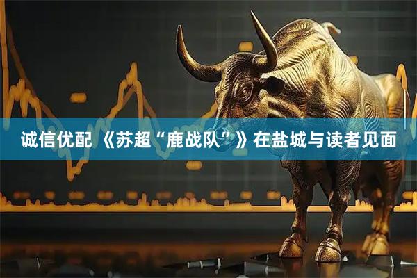 诚信优配 《苏超“鹿战队”》在盐城与读者见面