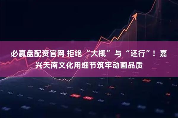 必赢盘配资官网 拒绝 “大概” 与 “还行”！嘉兴天南文化用细节筑牢动画品质