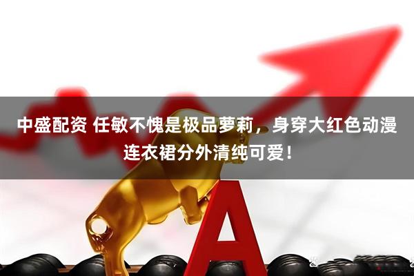 中盛配资 任敏不愧是极品萝莉，身穿大红色动漫连衣裙分外清纯可爱！
