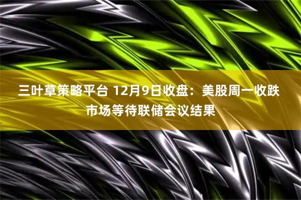 三叶草策略平台 12月9日收盘:美股周一收跌 市场等待联储会议结果