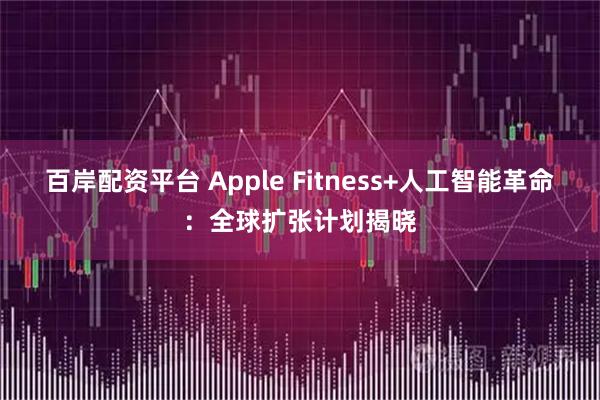 百岸配资平台 Apple Fitness+人工智能革命：全球扩张计划揭晓
