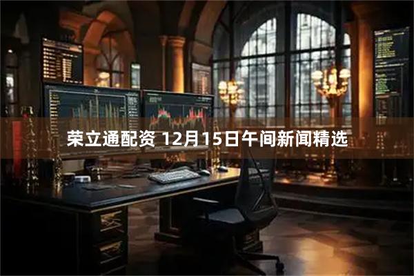 荣立通配资 12月15日午间新闻精选