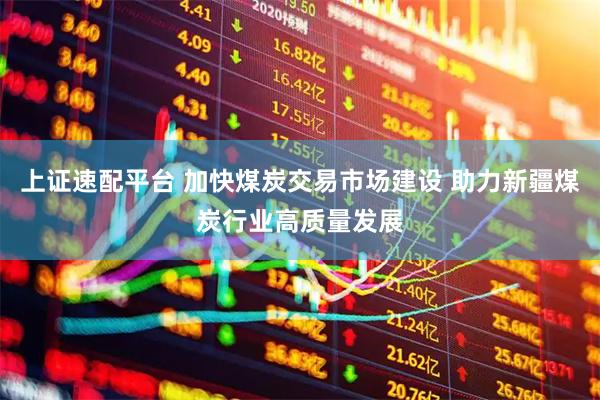 上证速配平台 加快煤炭交易市场建设 助力新疆煤炭行业高质量发展