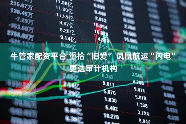 牛管家配资平台 重拾“旧爱” 凤凰航运“闪电”更迭审计机构