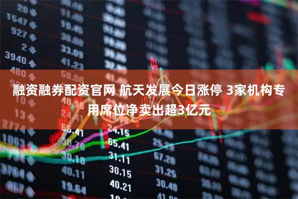 融资融券配资官网 航天发展今日涨停 3家机构专用席位净卖出超3亿元