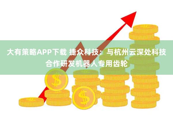 大有策略APP下载 捷众科技：与杭州云深处科技合作研发机器人专用齿轮