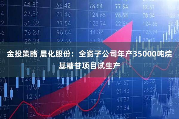 金投策略 晨化股份：全资子公司年产35000吨烷基糖苷项目试生产