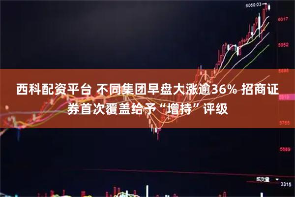 西科配资平台 不同集团早盘大涨逾36% 招商证券首次覆盖给予“增持”评级