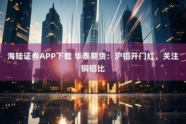 海陆证券APP下载 华泰期货：沪铝开门红，关注铜铝比
