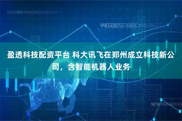 盈透科技配资平台 科大讯飞在郑州成立科技新公司,含智能机器人业务