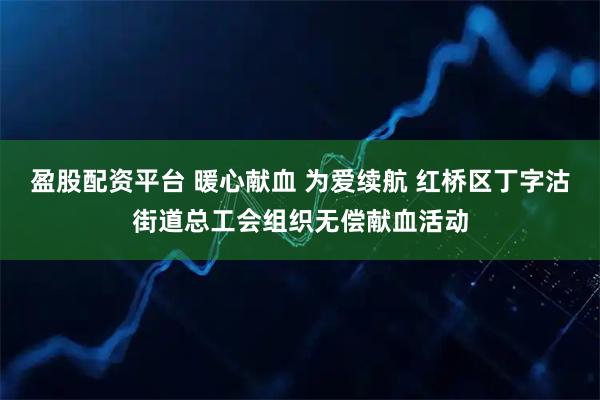 盈股配资平台 暖心献血 为爱续航 红桥区丁字沽街道总工会组织无偿献血活动