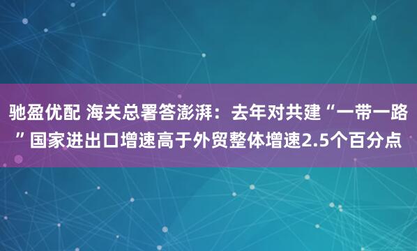 驰盈优配 海关总署答澎湃：去年对共建“一带一路”国家进出口增速高于外贸整体增速2.5个百分点