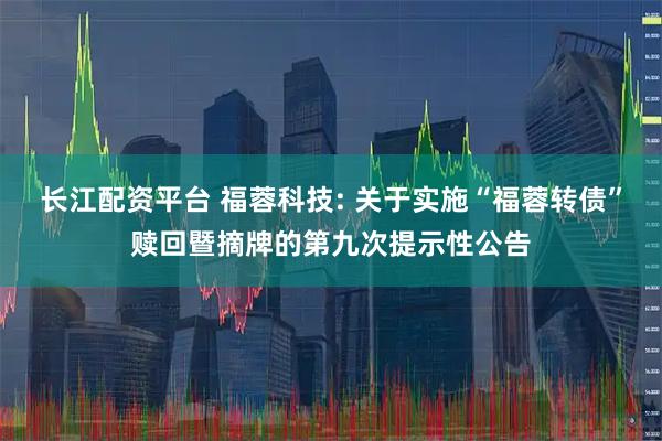 长江配资平台 福蓉科技: 关于实施“福蓉转债”赎回暨摘牌的第九次提示性公告