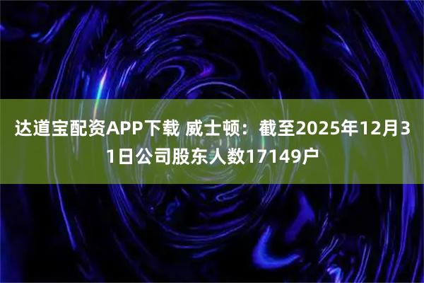 达道宝配资APP下载 威士顿：截至2025年12月31日公司股东人数17149户