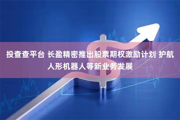 投查查平台 长盈精密推出股票期权激励计划 护航人形机器人等新业务发展