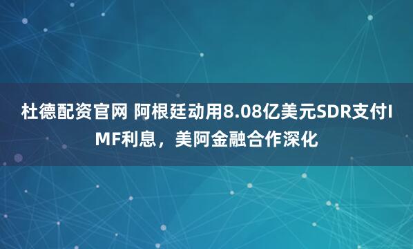 杜德配资官网 阿根廷动用8.08亿美元SDR支付IMF利息，美阿金融合作深化