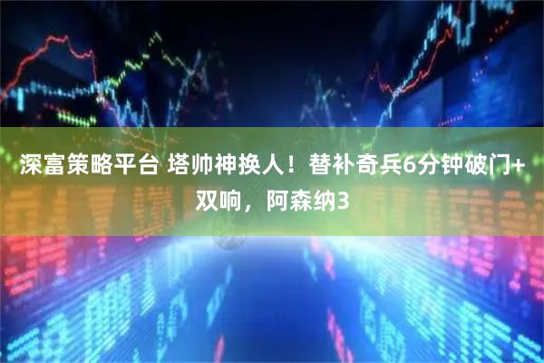 深富策略平台 塔帅神换人！替补奇兵6分钟破门+双响，阿森纳3