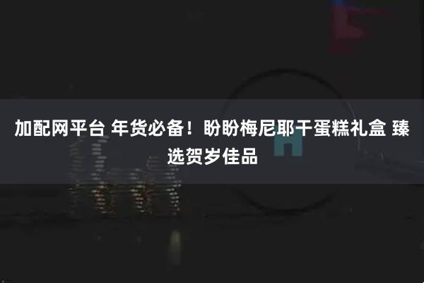 加配网平台 年货必备！盼盼梅尼耶干蛋糕礼盒 臻选贺岁佳品